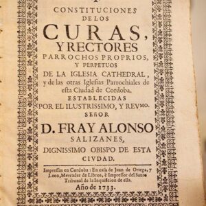 Constituciones de los Curas y Rectores Parrochos Proprios y Perpetuos de la Iglesia Cathedral y de las otras Iglesias Parrochiales de esta Ciudad de Córdoba. Establecidas por el Ilustrissimo y Revmo. Señor D. Fray Alonso Salizanes, Obispo de esta Ciudad.